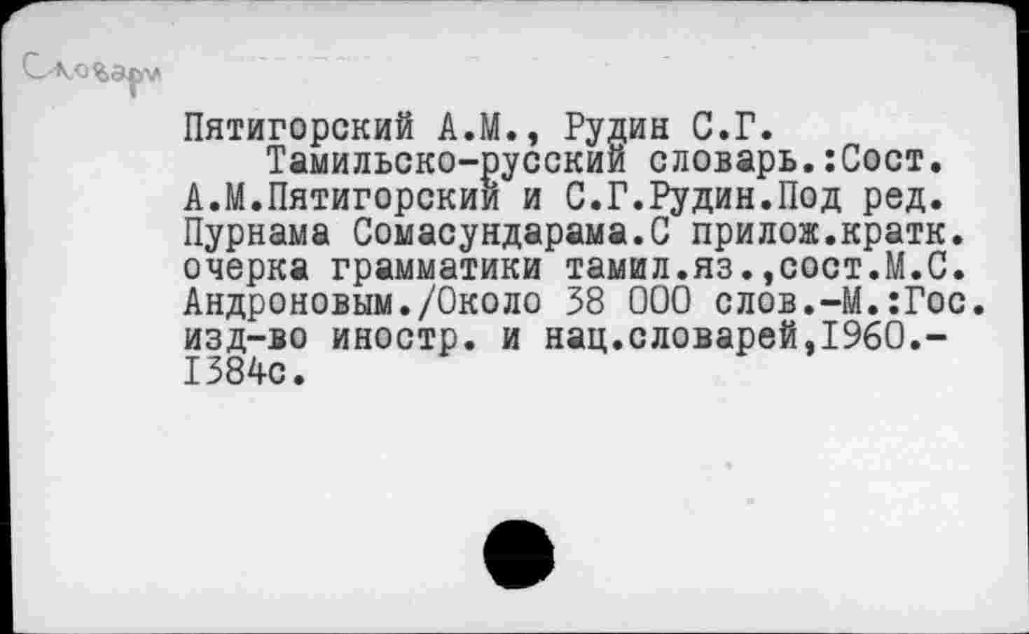 ﻿Пятигорский А.М., Рудин С.Г.
Тамильско-русский словарь.:Сост. А.М.Пятигорский и С.Г.Рудин.Под ред. Пурнама Сомасундарама.С прилож.кратк. очерка грамматики тамил.яз.,сост.М.С. Андроновым./Около 38 000 слов.-М.:Гос. изд-во иностр, и нац.словарей,1960.-1384с.